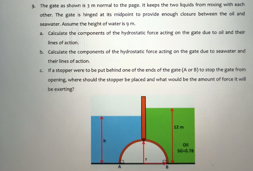 3. The gate as shown is 3 m normal to the page. It keeps the two liquids from mixing with each
other. The gate is hinged at its midpoint to provide enough closure between the oil and
seawater. Assume the height of water is 9 m.
a. Calculate the components of the hydrostatic force acting on the gate due to oil and their
lines of action.
b. Calculate the components of the hydrostatic force acting on the gate due to seawater and
their lines of action.
C.
If a stopper were to be put behind one of the ends of the gate (A or B) to stop the gate from
opening, where should the stopper be placed and what would be the amount of force it will
be exerting?
12 m
Oil
SG=0.78
A
