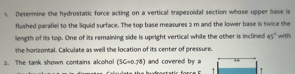 1.
Determine the hydrostatic force acting on a vertical trapezoidal section whose upper base is
flushed parallel to the liquid surface. The top base measures 2 m and the lower base is twice the
length of its top. One of its remaining side is upright vertical while the other is inclined 45° with
the horizontal. Calculate as well the location of its center of pressure.
6 m
2. The tank shown contains alcohol (SG=o.78) and covered by a
diameter Calculate the bydrostatic force E
