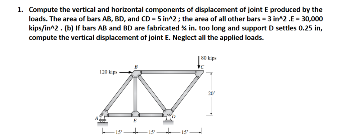 1. Compute the vertical and horizontal components of displacement of joint E produced by the
loads. The area of bars AB, BD, and CD = 5 in^2 ; the area of all other bars = 3 in^2 .E = 30,000
kips/in^2. (b) If bars AB and BD are fabricated % in. too long and support D settles 0.25 in,
compute the vertical displacement of joint E. Neglect all the applied loads.
80 kips
В
120 kips
20'
E
15'
15'-
