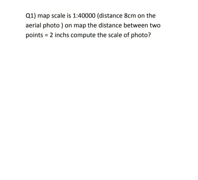 Q1) map scale is 1:40000 (distance 8cm on the
aerial photo ) on map the distance between two
points = 2 inchs compute the scale of photo?
