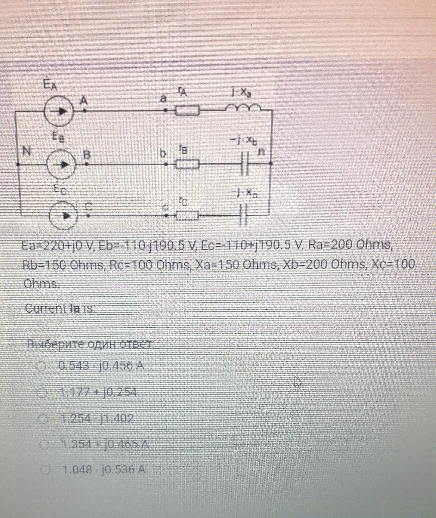 EA
TA
Eg
B.
Ec
Ea=220+j0 V, Eb- 110|190.5 V, Ec=-110+j190.5 V. Ra=200 Ohms,
Rb3150 Ohms, Rc-100 Ohms, Xa-150 Ohms, Xb-D200 Ohms, Xc-100
Ohms:
Current la is
BEióepwre opMH OTBET.
0 0.543-10.456 A
0-1177+j0-254
O 1254-jt 402
O 1.354 j0.465 A
O 1.048- j0.536 A
