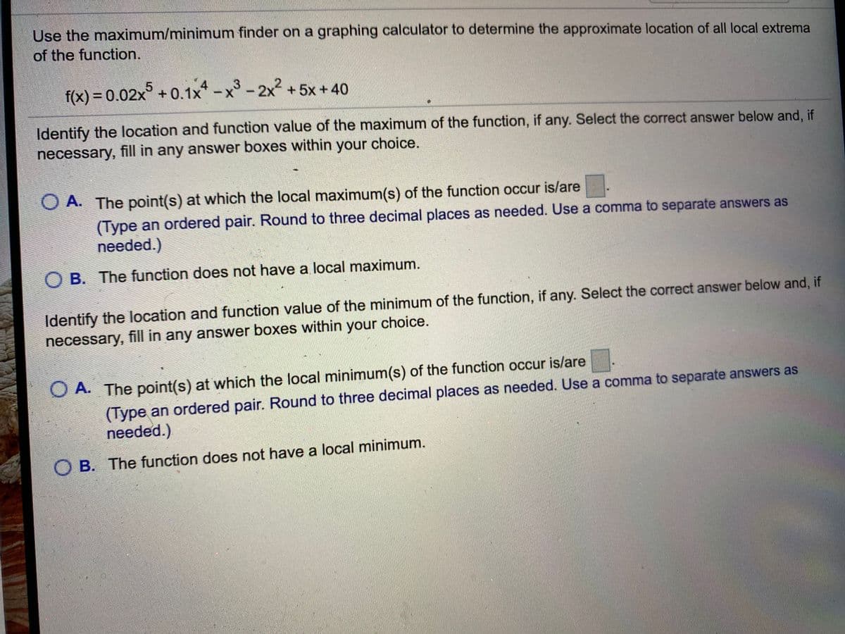 Use the maximum/minimum finder on a graphing calculator to determine the approximate location of all local extrema
of the function.
4
f(x) = 0.02x°+ 0.1x* -x°-2x + 5x +40
Identify the location and function value of the maximum of the function, if any. Select the correct answer below and, if
necessary, fill in any answer boxes within your choice.
O A. The point(s) at which the local maximum(s) of the function occur is/are
(Type an ordered pair. Round to three decimal places as needed. Use a comma to separate answers as
needed.)
O B. The function does not have a local maximum.
Identify the location and function value of the minimum of the function, if any. Select the correct answer below and, if
necessary, fill in any answer boxes within your choice.
O A. The point(s) at which the local minimum(s) of the function occur is/are
(Type an ordered pair. Round to three decimal places as needed. Use a comma to separate answers as
needed.)
O B. The function does not have a local minimum.
