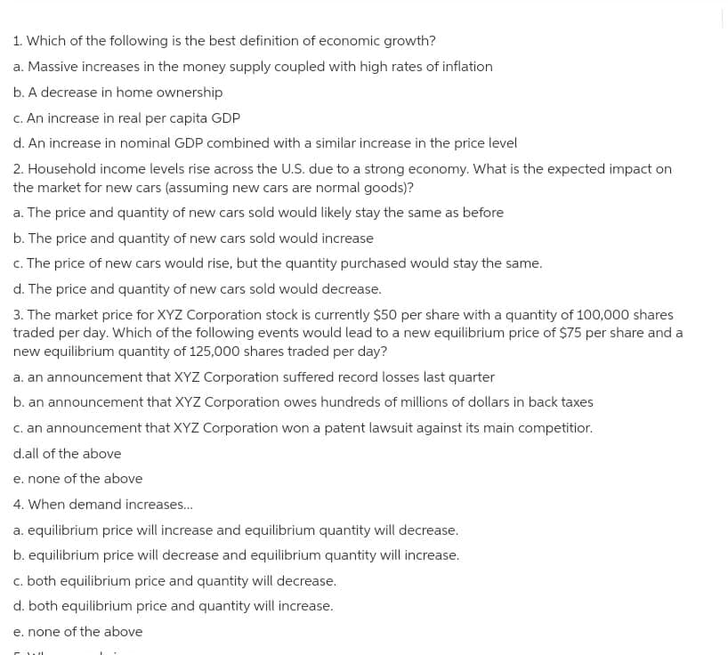 1. Which of the following is the best definition of economic growth?
a. Massive increases in the money supply coupled with high rates of inflation
b. A decrease in home ownership
c. An increase in real per capita GDP
d. An increase in nominal GDP combined with a similar increase in the price level
2. Household income levels rise across the U.S. due to a strong economy. What is the expected impact on
the market for new cars (assuming new cars are normal goods)?
a. The price and quantity of new cars sold would likely stay the same as before
b. The price and quantity of new cars sold would increase
c. The price of new cars would rise, but the quantity purchased would stay the same.
d. The price and quantity of new cars sold would decrease.
3. The market price for XYZ Corporation stock is currently $50 per share with a quantity of 100,000 shares
traded per day. Which of the following events would lead to a new equilibrium price of $75 per share and a
new equilibrium quantity of 125,000 shares traded per day?
a. an announcement that XYZ Corporation suffered record losses last quarter
b. an announcement that XYZ Corporation owes hundreds of millions of dollars in back taxes
c. an announcement that XYZ Corporation won a patent lawsuit against its main competitior.
d.all of the above
e. none of the above
4. When demand increases...
a. equilibrium price will increase and equilibrium quantity will decrease.
b. equilibrium price will decrease and equilibrium quantity will increase.
c. both equilibrium price and quantity will decrease.
d. both equilibrium price and quantity will increase.
e. none of the above
w