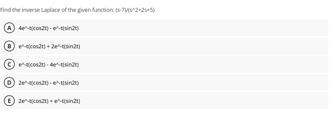 Find the inverse Laplace of the given function: (s-7)/(s^2+2s+5)
A
4e^-t(cos2t) - e^-t(sin2t)
e^-t(cos2t) + 2e^-t(sin2t)
e^-t(cos2t) - 4e^-t(sin2t)
D) 2e^-t(cos2t) - e^-t(sin2t)
E
2e^-t(cos2t) + e^-t(sin2t)
