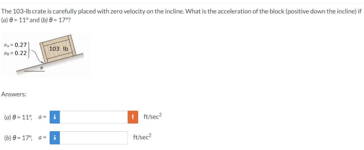 The 103-lb crate is carefully placed with zero velocity on the incline. What is the acceleration of the block (positive down the incline) if
(a) = 11° and (b) 0 = 17°?
H₂= 0.27
H&= 0.22
Answers:
103 lb
(a) 0 = 11°, a = i
(b) = 17°, a= i
!
ft/sec²
ft/sec²