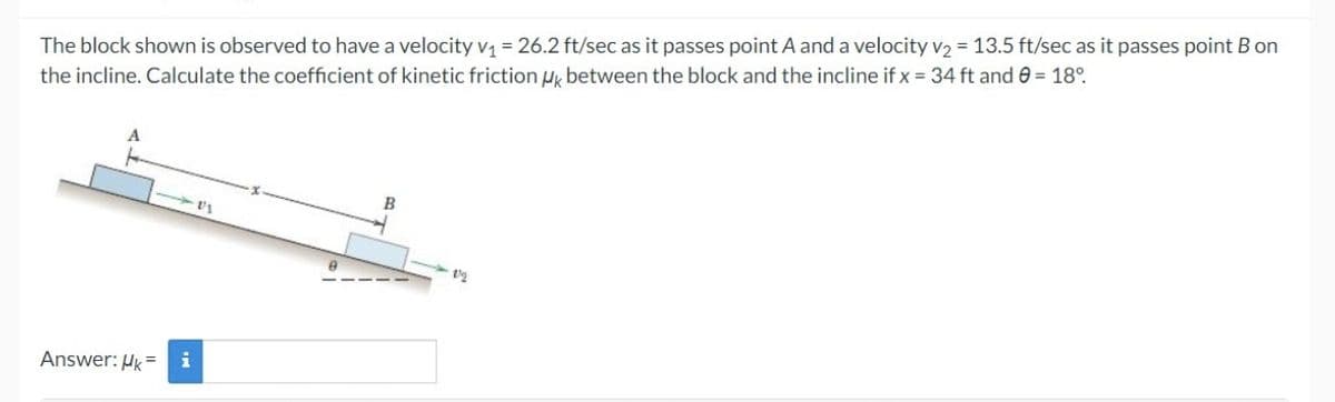 The block shown is observed to have a velocity v₁ = 26.2 ft/sec as it passes point A and a velocity v₂ = 13.5 ft/sec as it passes point B on
the incline. Calculate the coefficient of kinetic friction μk between the block and the incline if x = 34 ft and 0 = 18°
Answer: Uk=
i
0
B
2/2