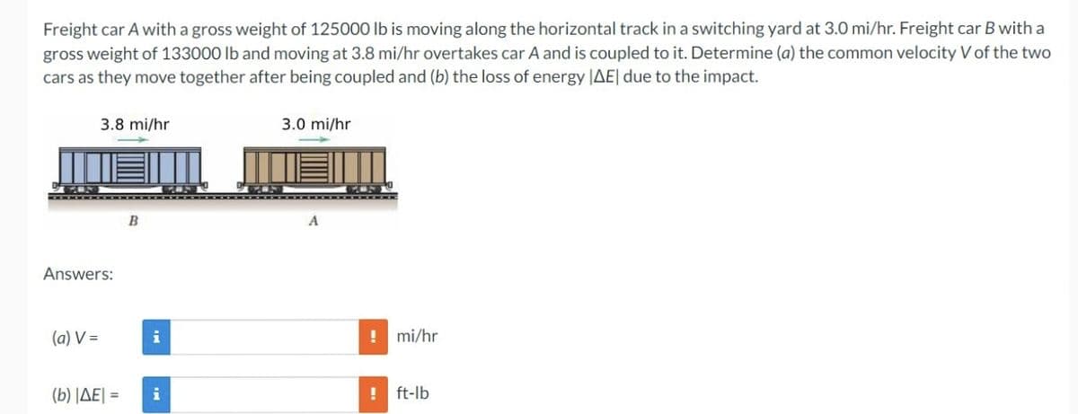 Freight car A with a gross weight of 125000 lb is moving along the horizontal track in a switching yard at 3.0 mi/hr. Freight car B with a
gross weight of 133000 lb and moving at 3.8 mi/hr overtakes car A and is coupled to it. Determine (a) the common velocity V of the two
cars as they move together after being coupled and (b) the loss of energy |AE| due to the impact.
3.8 mi/hr
Answers:
(a) V=
B
i
(b) |AE| = i
3.0 mi/hr
! mi/hr
! ft-lb