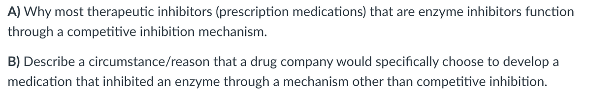 A) Why most therapeutic inhibitors (prescription medications) that are enzyme inhibitors function
through a competitive inhibition mechanism.
B) Describe a circumstance/reason that a drug company would specifically choose to develop a
medication that inhibited an enzyme through a mechanism other than competitive inhibition.
