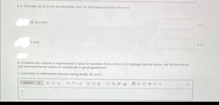 4. a. Calculate AE (kJ/mol) and &,ambda, (nm) for the transition from ne5 to n=2
AE (kJ/mol)
Saved
A (nm)
Saved
b. Compare your answer to experimental A value for transition from ne5 to n-2 in hydrogen Balmer series. Are the theoretical
and the experimental values for wavelength in good agreement?
c. Comment on relationship between energy levels, AE, and A
Normal
BIIU
Sel 8
田 三川
