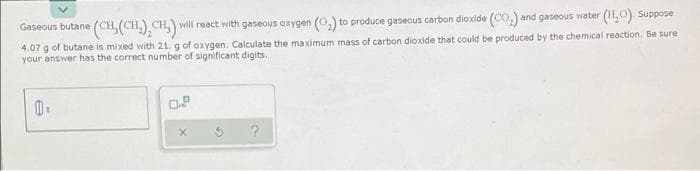 Gaseous butane (CH, (CH,) CH,) will react with gaseous oxygen (0,) to produce gaseous carbon dioxide (Co,) and gaseous water (H,0). Suppose
4.07 g of butane is mixed with 21. g of oxygen. Calculate the maximum mass of carbon dioxide that could be produced by the chemical reaction. Be sure
your answer has the correct number of significant digits,
