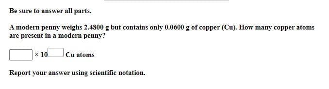 Be sure to answer all parts.
A modern penny weighs 2.4800 g but contains only 0.0600 g of copper (Cu). How many copper atoms
are present in a modern penny?
x 10
Cu atoms
Report your answer using scientific notation.
