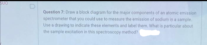 SUO
Question 7: Draw a block diagram for the major components of an atomic emission
spectrometer that you could use to measure the emission of sodium in a sample.
Use a drawing to indicate these elements and label them. What is particular about
the sample excitation in this spectroscopy method?
