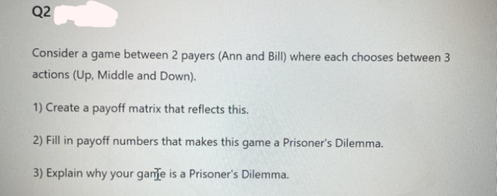 Q2
Consider a game between 2 payers (Ann and Bill) where each chooses between 3
actions (Up, Middle and Down).
1) Create a payoff matrix that reflects this.
2) Fill in payoff numbers that makes this game a Prisoner's Dilemma.
3) Explain why your game is a Prisoner's Dilemma.
