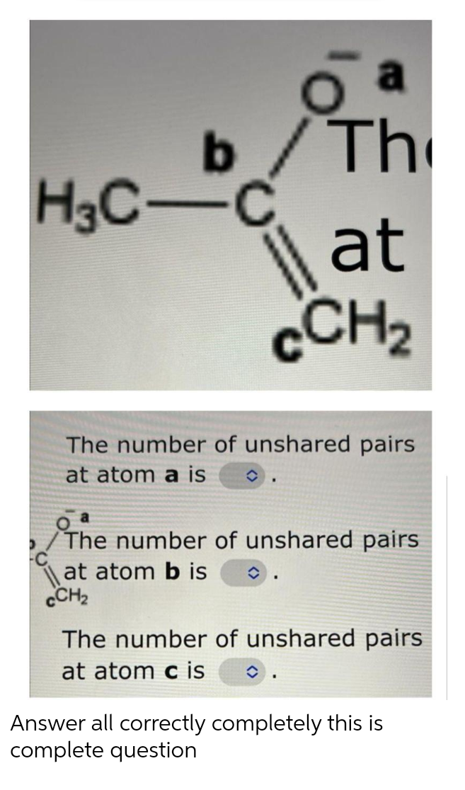 a
The
H3C-C
| at
CCH2
The number of unshared pairs
at atom a is
The number of unshared pairs
at atom b is
CCH2
The number of unshared pairs
at atom c is
Answer all correctly completely this is
complete question
