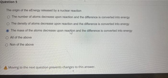 Question 5
The origin of the eEnergy released by a nuclear reaction
O The number of atoms decrease upon reaction and the difference is converted into energy
O The density of atoms decrease upon reaction and the difference is converted into energy
The mass of the atoms decrease upon reaqtion and the difference is converted into energy
O All of the above
O Non of the above
A Moving to the next question prevents changes to this answer.
