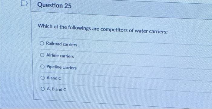 Question 25
Which of the followings are competitors of water carriers:
O Railroad carriers
O Airline carriers
O Pipeline carriers
O A and C
O A B and C
