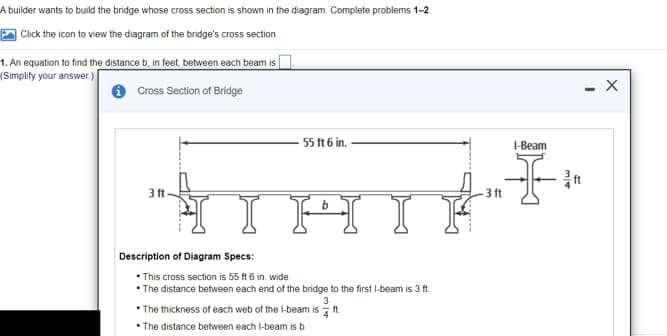 A builder wants to build the bridge whose cross section is shown in the diagram. Complete problems 1-2
| Click the icon to view the diagram of the bridge's cross section.
1. An equation to find the distance b, in feet, between each beam isO.
(Simplify your answer.)
- X
Cross Section of Bridge
55 ft 6 in.
I-Beam
3 ft
3 ft
I H
Description of Diagram Specs:
• This cross section is 55 ft 6 in. wide
• The distance between each end of the bridge to the first I-beam is 3 ft.
• The thickness of each web of the I-beam is ft.
• The distance between each I-beam is b.
