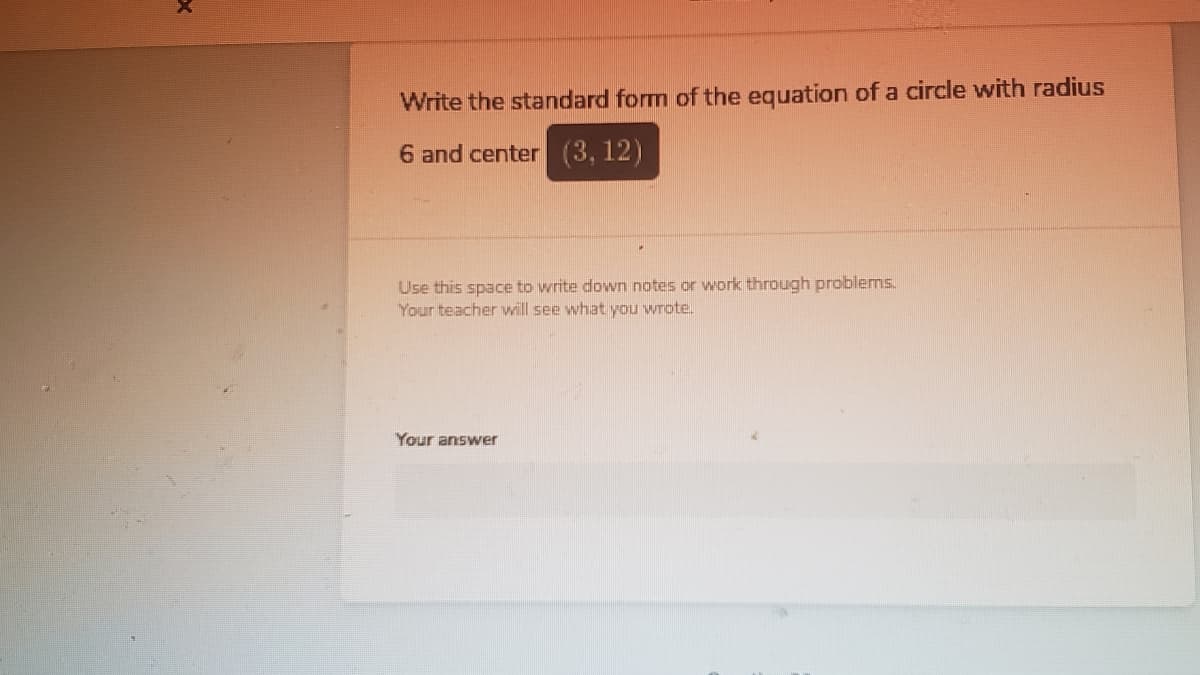 Write the standard form of the equation of a circle with radius
6 and center (3, 12)
Use this space to write down notes or work through problems.
Your teacher will see what you wrote.
Your answer
