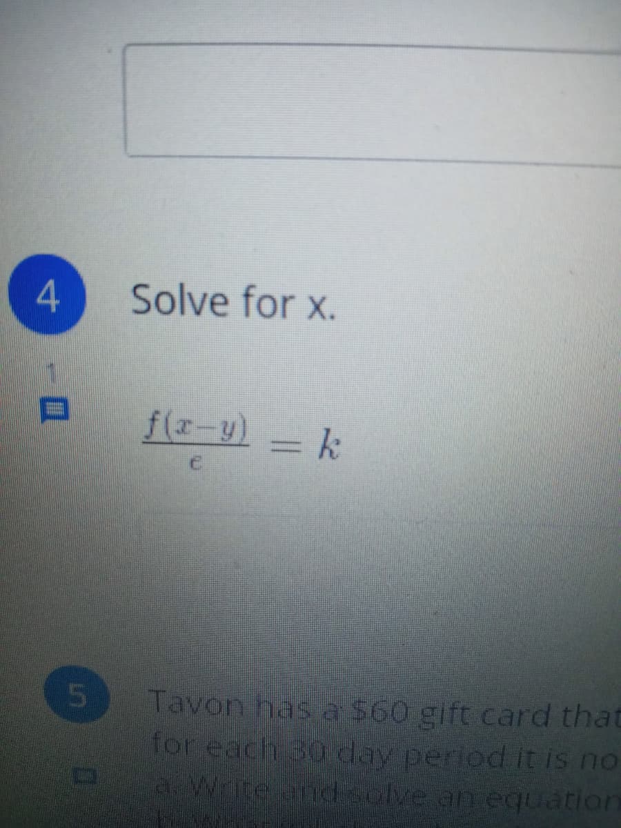 ### Problem 4: Solve for x

Given the equation:
\[ \frac{f(x - y)}{c} = k \]

This problem requires solving for the variable \( x \).

To solve for \( x \):

1. Multiply both sides of the equation by \( c \) to isolate \( f(x - y) \):
\[ f(x - y) = kc \]

2. Assuming \( f \) is a function that can be inverted, apply the inverse function \( f^{-1} \) to both sides to solve for \( x - y \):
\[ x - y = f^{-1}(kc) \]

3. Finally, add \( y \) to both sides of the equation:
\[ x = f^{-1}(kc) + y \]

Thus, the solution for \( x \) is:
\[ x = f^{-1}(kc) + y \]

This explanation illustrates the steps to isolate and solve for the variable \( x \) in the given equation.