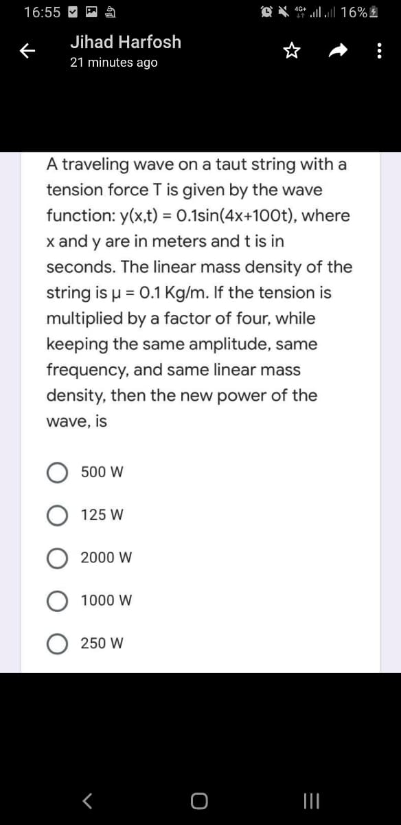 16:55 M
Jihad Harfosh
21 minutes ago
A traveling wave on a taut string with a
tension force T is given by the wave
function: y(x,t) = 0.1sin(4x+100t), where
x and y are in meters and t is in
seconds. The linear mass density of the
string is u = 0.1 Kg/m. If the tension is
%3D
multiplied by a factor of four, while
keeping the same amplitude, same
frequency, and same linear mass
density, then the new power of the
wave, is
500 W
125 W
2000 W
1000 W
250 W
く
