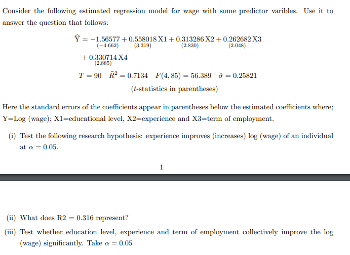 Consider the following estimated regression model for wage with some predictor varibles. Use it to
answer the question that follows:
Î = -1.56577 + 0.558018 X1 + 0.313286 X2 + 0.262682 X3
(2.048)
(-4.662)
(3.319)
(2.830)
+ 0.330714 X4
(2.885)
T = 90 R = 0.7134 F(4, 85) = 56.389 ô = 0.25821
(t-statistics in parentheses)
Here the standard errors of the coefficients appear in parentheses below the estimated coefficients where;
Y=Log (wage); X1l=educational level, X2=experience and X3=term of employment.
(i) Test the following research hypothesis: experience improves (increases) log (wage) of an individual
at a = 0.05.
(ii) What does R2 = 0.316 represent?
(iii) Test whether education level, experience and term of employment collectively improve the log
(wage) significantly. Take a =
