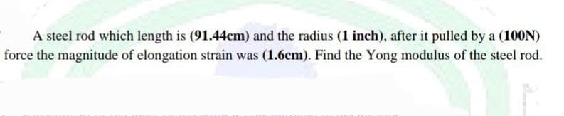 A steel rod which length is (91.44cm) and the radius (1 inch), after it pulled by a (100N)
force the magnitude of elongation strain was (1.6cm). Find the Yong modulus of the steel rod.