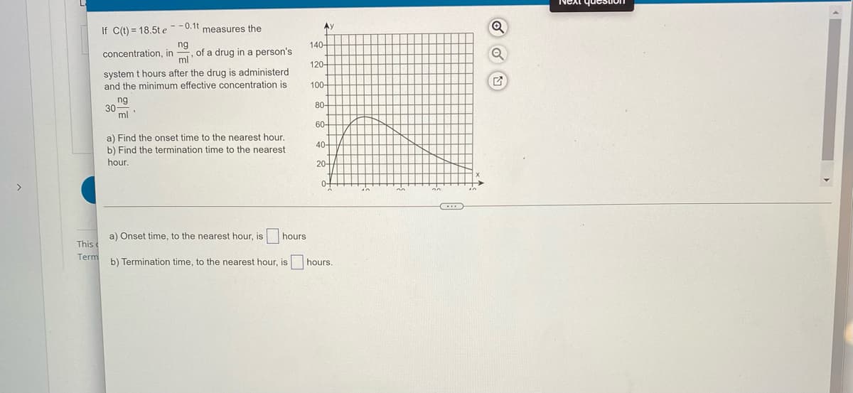 If C(t) = 18.5te--0.1t measures the
Ay
140-
ng
of a drug in a person's
ml
concentration, in
120-
system t hours after the drug is administerd
and the minimum effective concentration is
100-
ng
80-
30
ml"
60-
a) Find the onset time to the nearest hour.
40-
b) Find the termination time to the nearest
hour.
20-
어
<>
a) Onset time, to the nearest hour, is
hours
This c
Term
b) Termination time, to the nearest hour, is hours.
