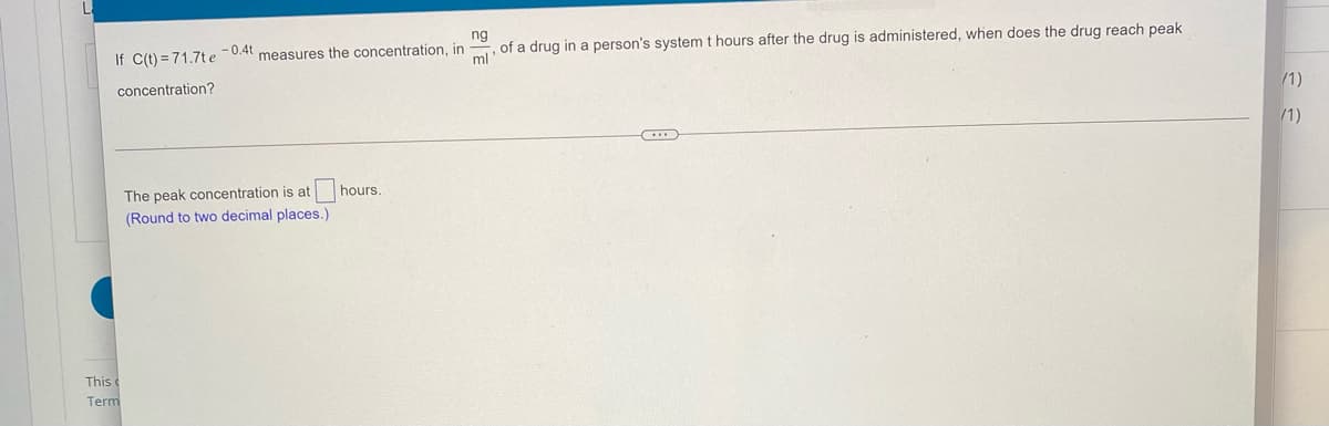 ng
of a drug in a person's system t hours after the drug is administered, when does the drug reach peak
ml
If C(t) = 71.7t e-0.4t measures the concentration, in
/1)
concentration?
/1)
hours.
The peak concentration is at
(Round to two decimal places.)
This
Term
