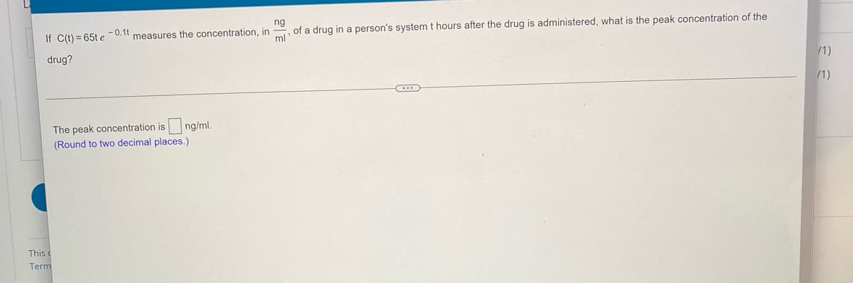 ng
of a drug in a person's system t hours after the drug is administered, what is the peak concentration of the
ml
If C(t) = 65t e -0.1t measures the concentration, in
drug?
/1)
/1)
The peak concentration is
(Round to two decimal places.)
ng/ml.
This
Term
