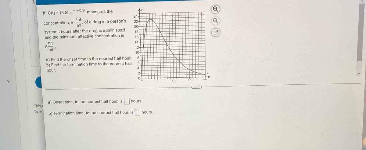 If C(t) = 18.5t e--0.3t measures the
24-
ng
of a drug in a person's
ml
concentration, in
22-
20-
system t hours after the drug is administerd
and the minimum effective concentration is
18-
16-
ng
8-
14-
ml'
12
10-
a) Find the onset time to the nearest half hour.
b) Find the termination time to the nearest half
8-
6-
hour.
4
2-
>
0-
a) Onset time, to the nearest half hour, is
hours
This
Term
b) Termination time, to the nearest half hour, is hours.
