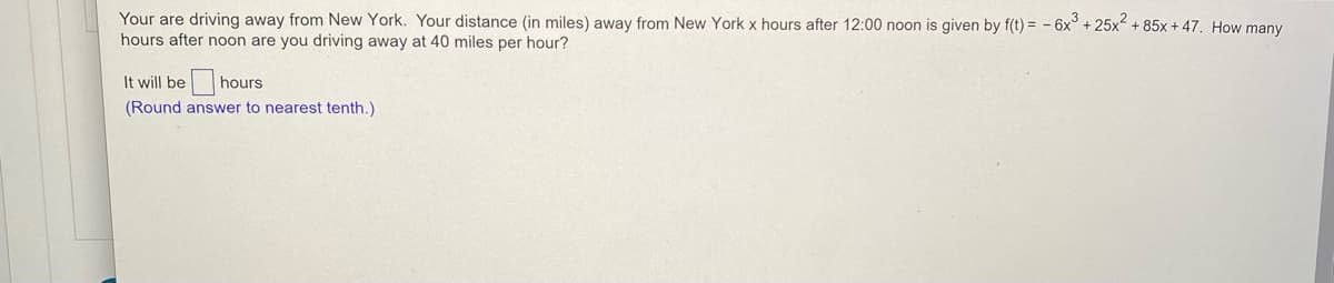 Your are driving away from New York. Your distance (in miles) away from New York x hours after 12:00 noon is given by f(t) = - 6x° + 25x + 85x + 47. How many
hours after noon are you driving away at 40 miles per hour?
It will be
hours
(Round answer to nearest tenth.)
