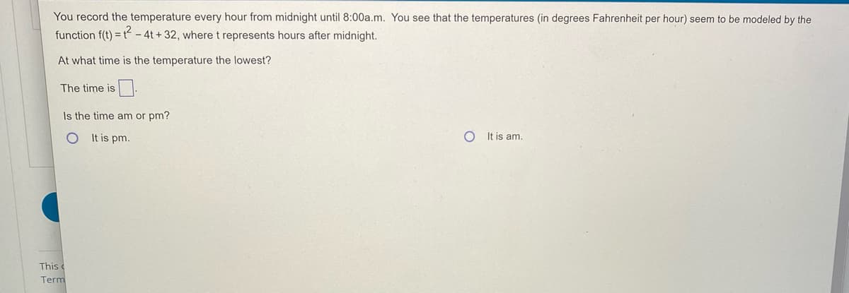 You record the temperature every hour from midnight until 8:00a.m. You see that the temperatures (in degrees Fahrenheit per hour) seem to be modeled by the
function f(t) = t - 4t +32, where t represents hours after midnight.
At what time is the temperature the lowest?
The time is.
Is the time am or pm?
It is pm.
It is am.
This
Term
