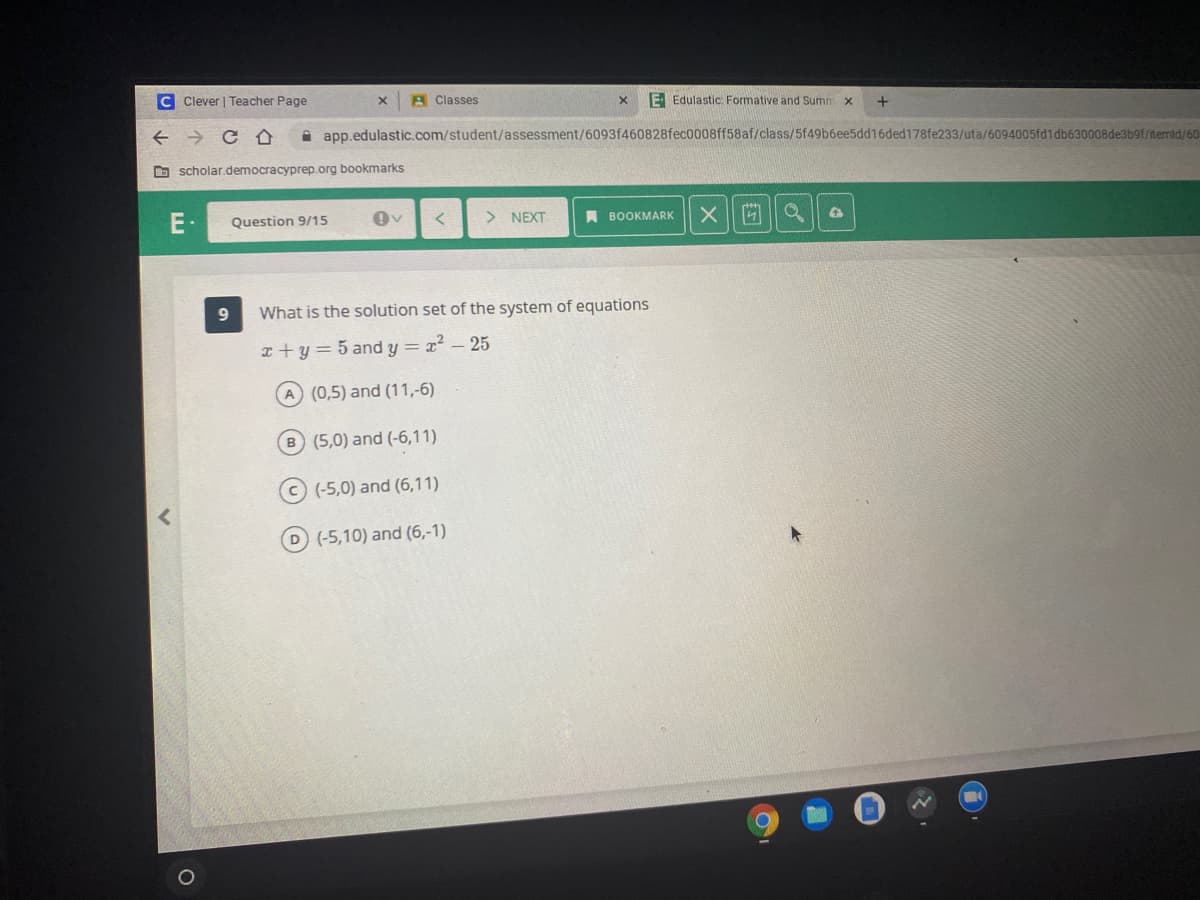 C Clever | Teacher Page
A Classes
E Edulastic Formative and Summ
+
A app.edulastic.com/student/assessment/6093f460828fec0008ff58af/class/5f49b6ee5dd16ded178fe233/uta/6094005fd1db630008de3b9f/ftemid/60
D scholar.democracyprep.org bookmarks
E-
Question 9/15
> NEXT
A BOOKMARK
What is the solution set of the system of equations
x +y= 5 and y = x? – 25
A (0,5) and (11,-6)
B (5,0) and (-6,11)
C (-5,0) and (6,11)
D (-5,10) and (6,-1)
