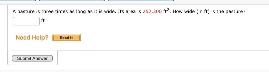 A pasture is three times as long as it is wide. Its area is 252,300 ft2. How wide (in ft) is the pasture?
ft
Need Help?
Submit Answer
Read It