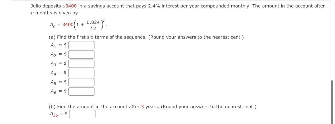 Julio deposits $3400 in a savings account that pays 2.4% interest per year compounded monthly. The amount in the account after
n months is given by
An = 3400(1 + 0.024)".
12
(a) Find the first six terms of the sequence. (Round your answers to the nearest cent.)
A₁ = $
A₂ = $
A3 = $
A4 = $
A5 = $
A6 = $
(b) Find the amount in the account after 3 years. (Round your answers to the nearest cent.)
A36 = $