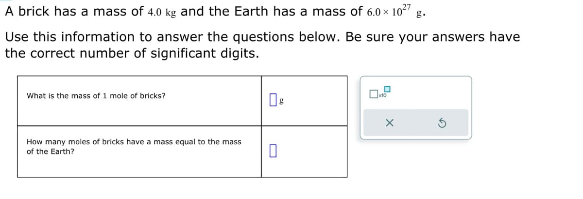 A brick has a mass of 4.0 kg and the Earth has a mass of 6.0 × 10²7 g.
Use this information to answer the questions below. Be sure your answers have
the correct number of significant digits.
What is the mass of 1 mole of bricks?
How many moles of bricks have a mass equal to the mass
of the Earth?
g
0
x10
X