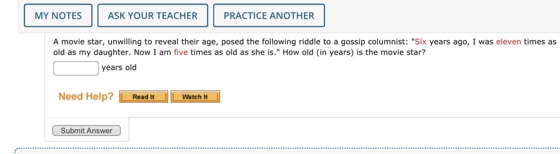 MY NOTES
ASK YOUR TEACHER
A movie star, unwilling to reveal their age, posed the following riddle to a gossip columnist: "Six years ago, I was eleven times as
old as my daughter. Now I am five times as old as she is." How old (in years) is the movie star?
years old
Need Help?
Submit Answer
Read It
PRACTICE ANOTHER
Watch It