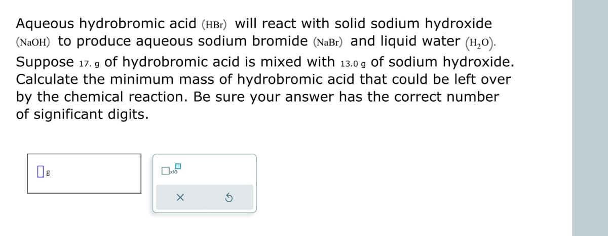 Aqueous hydrobromic acid (HBr) will react with solid sodium hydroxide
(NaOH) to produce aqueous sodium bromide (NaBr) and liquid water (í₂o).
Suppose 17. g of hydrobromic acid is mixed with 13.0 g of sodium hydroxide.
Calculate the minimum mass of hydrobromic acid that could be left over
by the chemical reaction. Be sure your answer has the correct number
of significant digits.
x10
X