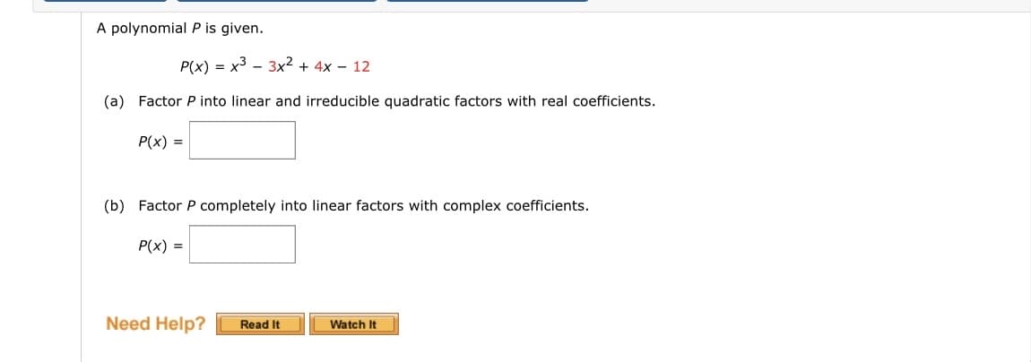 A polynomial P is given.
P(x) = x³ 3x² + 4x - 12
(a) Factor P into linear and irreducible quadratic factors with real coefficients.
P(x) =
(b) Factor P completely into linear factors with complex coefficients.
P(x) =
Need Help?
Read It
Watch It