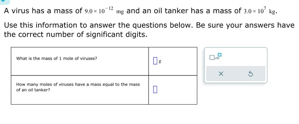 12
A virus has a mass of 9.0 × 10 mg and an oil tanker has a mass of 3.0 × 107 kg.
Use this information to answer the questions below. Be sure your answers have
the correct number of significant digits.
What is the mass of 1 mole of viruses?
How many moles of viruses have a mass equal to the mass
of an oil tanker?
x10
X