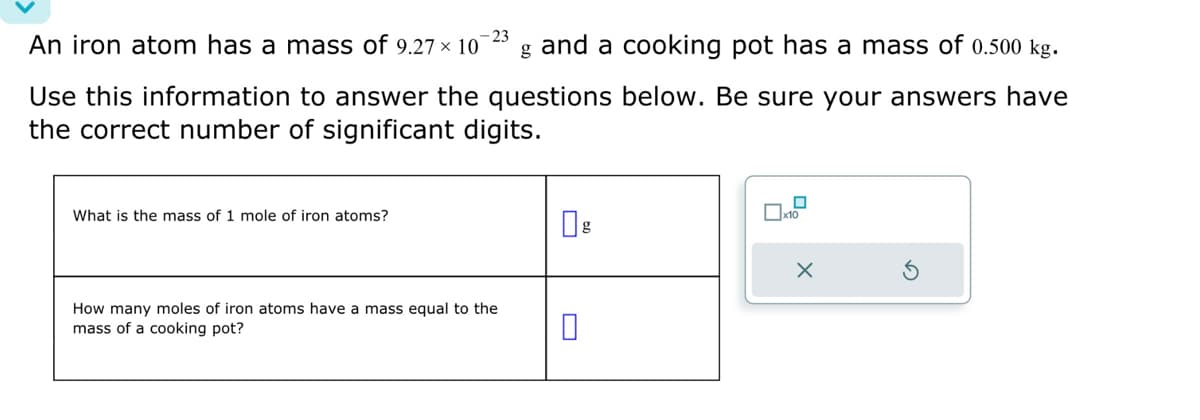 -23
An iron atom has a mass of 9.27 x 107 g and a cooking pot has a mass of 0.500 kg.
Use this information to answer the questions below. Be sure your answers have
the correct number of significant digits.
What is the mass of 1 mole of iron atoms?
How many moles of iron atoms have a mass equal to the
mass of a cooking pot?
0
x10
X