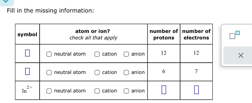 Fill in the missing information:
symbol
2+
In
atom or ion?
check all that apply
O neutral atom
neutral atom
neutral atom
Ocation
cation
cation
anion
anion
number of number of
protons
electrons
12
6
anion П
12
7
0
X