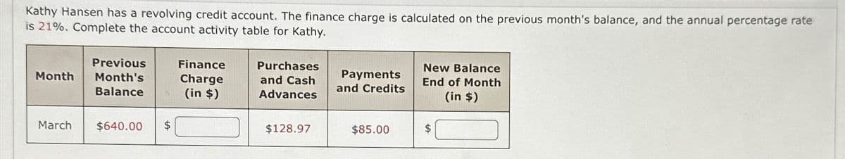 Kathy Hansen has a revolving credit account. The finance charge is calculated on the previous month's balance, and the annual percentage rate
is 21%. Complete the account activity table for Kathy.
Previous
Month
Month's
Balance
Finance
Charge
(in $)
Purchases
and Cash
Advances
Payments
and Credits
New Balance
End of Month
(in $)
March
$640.00 $
$128.97
$85.00
$