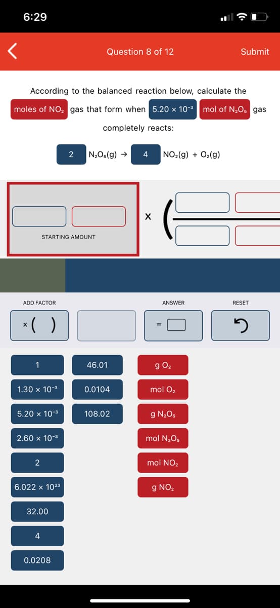 6:29
Question 8 of 12
Submit
According to the balanced reaction below, calculate the
moles of NO, gas that form when 5.20 x 10-3| mol of N¿Os gas
completely reacts:
2
N2O5(g) →
NO2(g) + O2(g)
STARTING AMOUNT
ADD FACTOR
ANSWER
RESET
*( )
1
46.01
g O2
1.30 x 10-3
0.0104
mol O,
5.20 x 10-3
108.02
g N205
2.60 x 10-3
mol N2O5
2
mol NO,
6.022 x 1023
g NO,
32.00
4
0.0208
