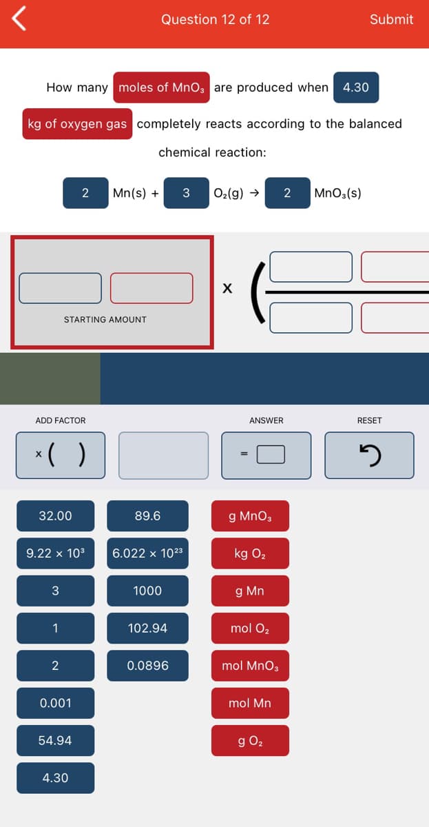 Question 12 of 12
Submit
How many moles of MnO3 are produced when
4.30
kg of oxygen gas completely reacts according to the balanced
chemical reaction:
Mn(s) +
O2(g) →
2
MnOs(s)
STARTING AMOUNT
ADD FACTOR
ANSWER
RESET
*( )
32.00
89.6
g MnO3
9.22 x 103
6.022 x 1023
kg O2
1000
g Mn
1
102.94
mol O2
2
0.0896
mol MnO3
0.001
mol Mn
54.94
g O2
4.30
