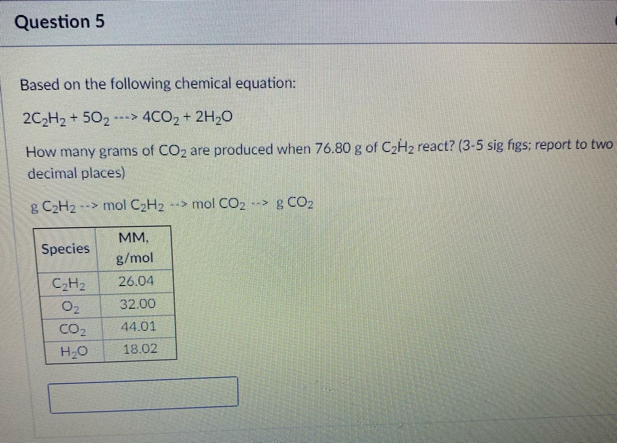 Question 5
Based on the following chemical equation:
2C,H2 + 502
-> 4CO, + 2H,0
How many grams of CO, are produced when 76.80 g of C,H2 react? (3-5 sig figs; report to two
decimal places)
CH2
> mol C2H2
*-> mol CO, > g CO2
М.
g/mol
Species
26.04
32.00
CO
44.01
18.02
