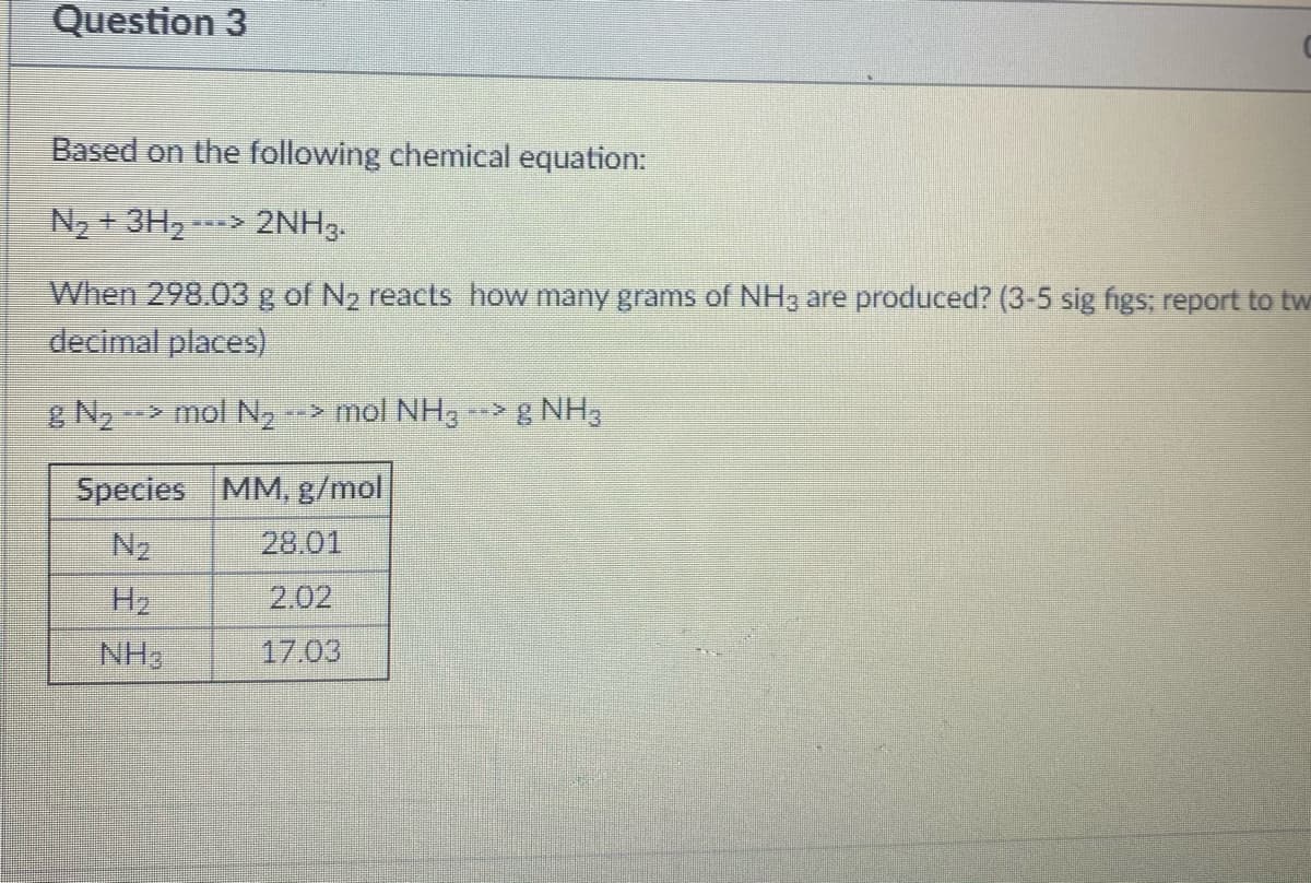 Question 3
Based on the following chemical equation:
N2 + 3H, -
2NH3.
When 298.03 g of N2 reacts how many grams of NH3 are produced? (3-5 sig figs; report to tw
decimal places)
& N,
-> mol N2
--> mol NH3 ->g NH3
Species MM, g/mol
N2
28.01
H2
2.02
NH3
17.03
