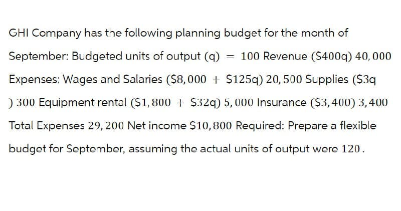 GHI Company has the following planning budget for the month of
September: Budgeted units of output (q) = 100 Revenue ($400q) 40,000
Expenses: Wages and Salaries ($8,000 +$125q) 20, 500 Supplies ($3q
) 300 Equipment rental ($1,800+ $32q) 5,000 Insurance ($3,400) 3,400
Total Expenses 29, 200 Net income $10,800 Required: Prepare a flexible
budget for September, assuming the actual units of output were 120.