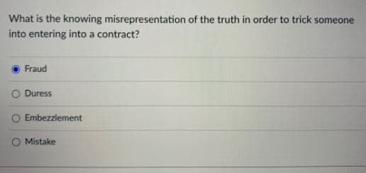 What is the knowing misrepresentation of the truth in order to trick someone
into entering into a contract?
Fraud
O Duress
O Embezziement
Mistake
