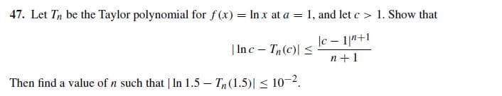 47. Let Tn be the Taylor polynomial for f(x) = In x at a = 1, and let c > 1. Show that
|c – 1|a+1
n +1
| Inc - T(c)| <
Then find a value of n such that | In 1.5 – Tn(1.5)| < 10-2.
